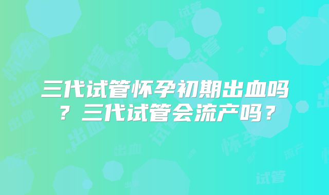 三代试管怀孕初期出血吗?三代试管会流产吗?