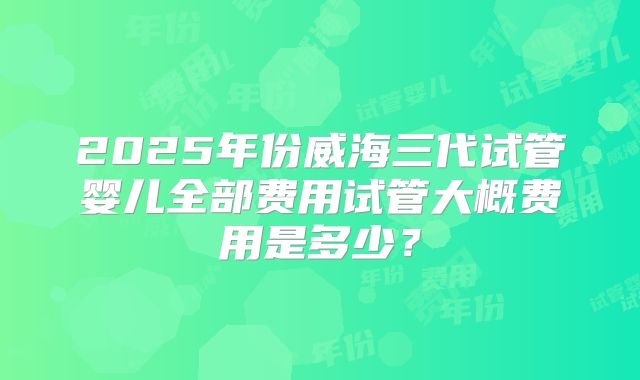 2025年份威海三代试管婴儿全部费用试管大概费用是多少？