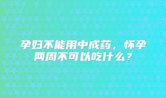 孕妇不能用中成药,怀孕两周不可以吃什么?