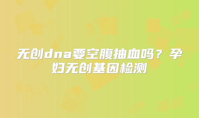 无创dna要空腹抽血吗?孕妇无创基因检测