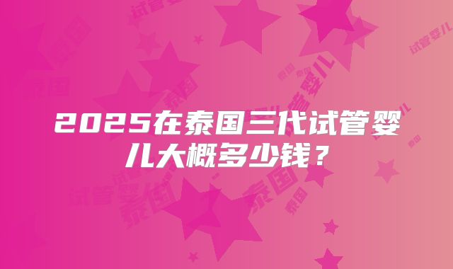 2025在泰国三代试管婴儿大概多少钱?