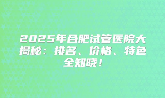 2025年合肥试管医院大揭秘:排名、价格、特色全知晓!