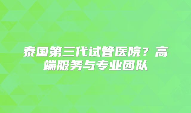 泰国第三代试管医院？高端服务与专业团队