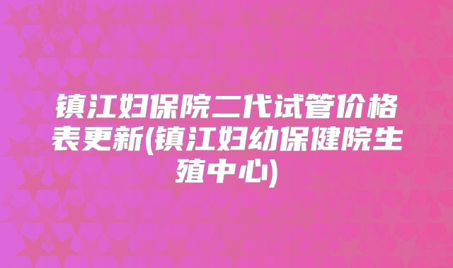 镇江妇保院二代试管价格表更新(镇江妇幼保健院生殖中心)