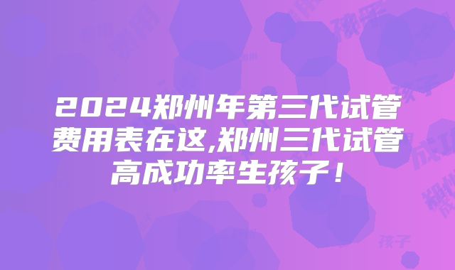 2024郑州年第三代试管费用表在这,郑州三代试管高成功率生孩子!