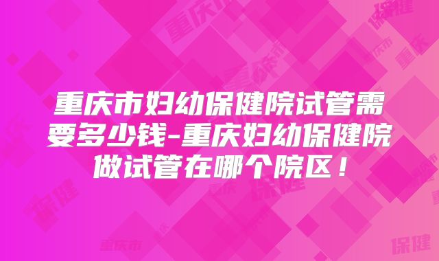 重庆市妇幼保健院试管需要多少钱-重庆妇幼保健院做试管在哪个院区!