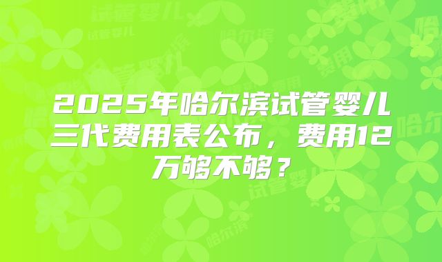 2025年哈尔滨试管婴儿三代费用表公布，费用12万够不够？