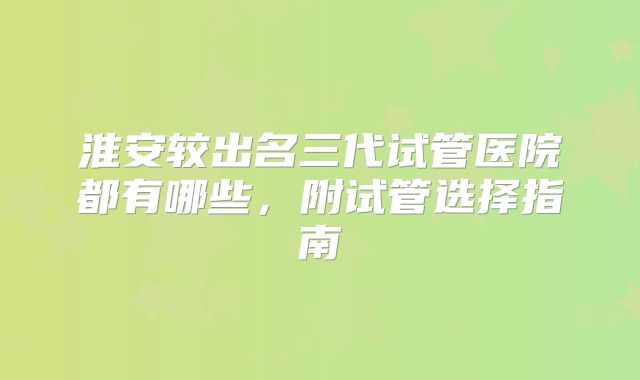淮安较出名三代试管医院都有哪些，附试管选择指南