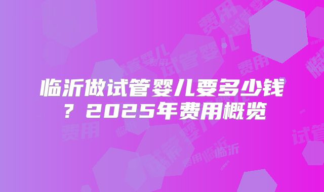 临沂做试管婴儿要多少钱？2025年费用概览