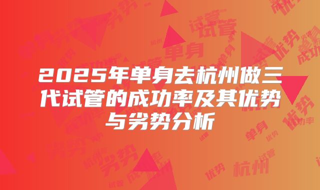 2025年单身去杭州做三代试管的成功率及其优势与劣势分析
