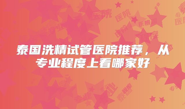 泰国洗精试管医院推荐，从专业程度上看哪家好