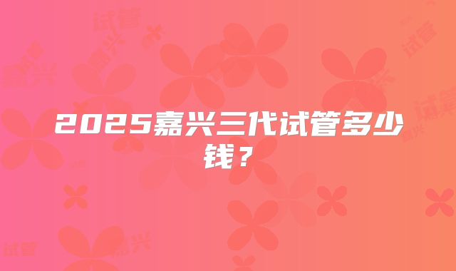 2025嘉兴三代试管多少钱？