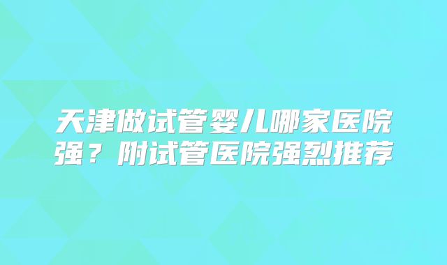 天津做试管婴儿哪家医院强？附试管医院强烈推荐