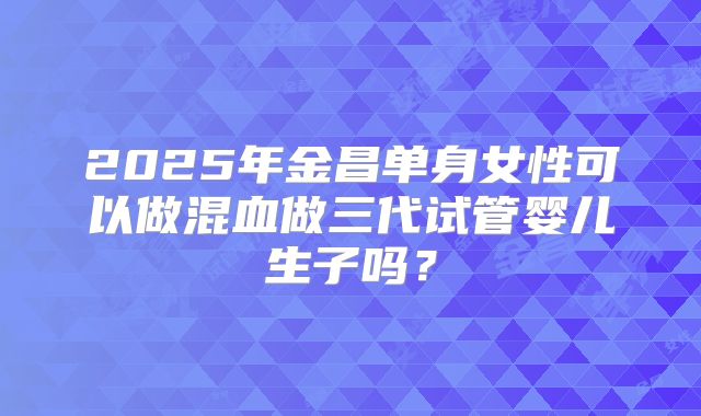 2025年金昌单身女性可以做混血做三代试管婴儿生子吗？