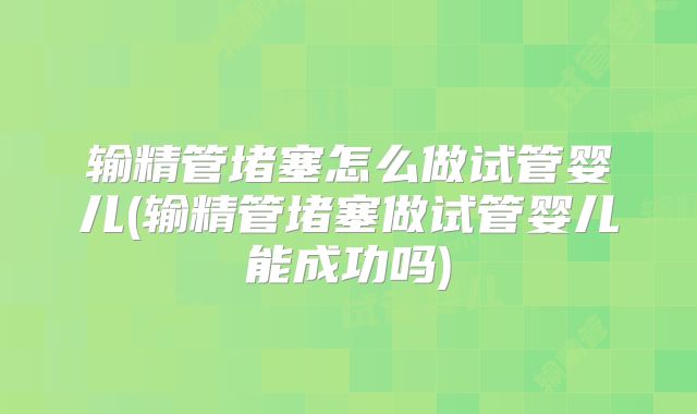 输精管堵塞怎么做试管婴儿(输精管堵塞做试管婴儿能成功吗)