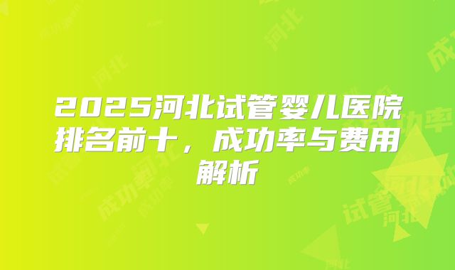 2025河北试管婴儿医院排名前十，成功率与费用解析