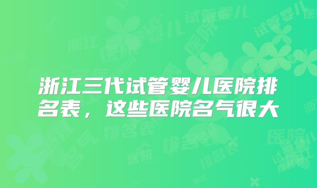 浙江三代试管婴儿医院排名表,这些医院名气很大