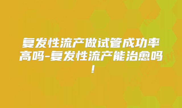 复发性流产做试管成功率高吗-复发性流产能治愈吗!