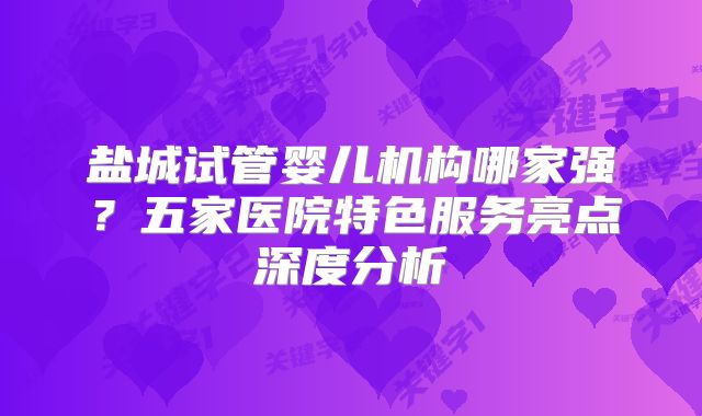 盐城试管婴儿机构哪家强?五家医院特色服务亮点深度分析