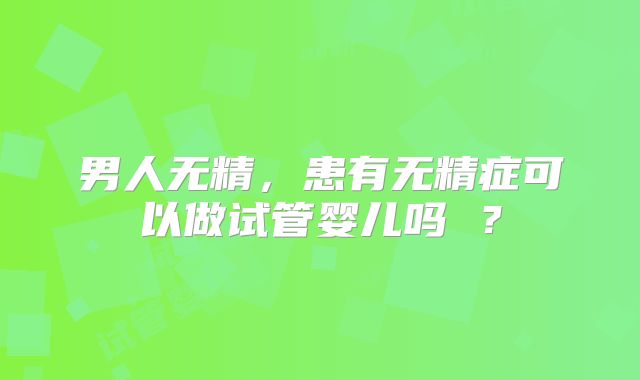 男人无精，患有无精症可以做试管婴儿吗 ？