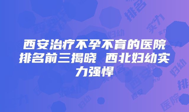 西安治疗不孕不育的医院排名前三揭晓 西北妇幼实力强悍
