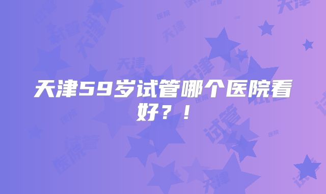 天津59岁试管哪个医院看好？!