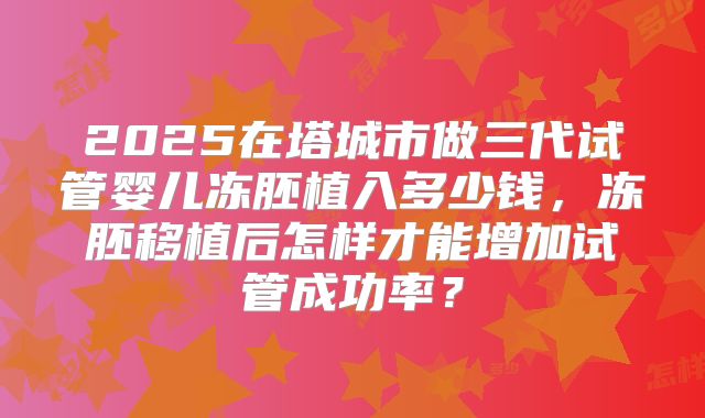2025在塔城市做三代试管婴儿冻胚植入多少钱,冻胚移植后怎样才能增加试管成功率?