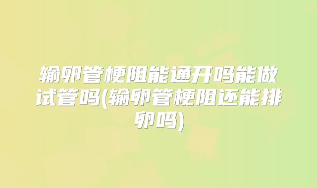 输卵管梗阻能通开吗能做试管吗(输卵管梗阻还能排卵吗)