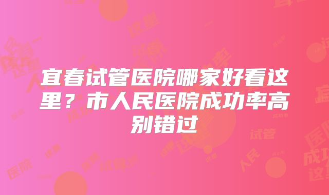 宜春试管医院哪家好看这里？市人民医院成功率高别错过