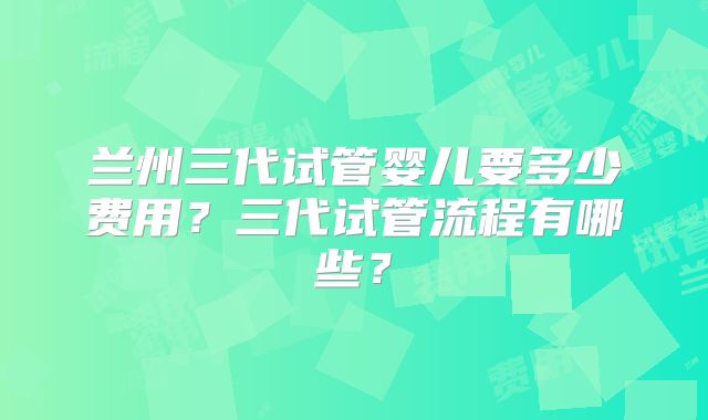 兰州三代试管婴儿要多少费用？三代试管流程有哪些？