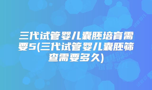 三代试管婴儿囊胚培育需要5(三代试管婴儿囊胚筛查需要多久)