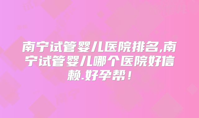南宁试管婴儿医院排名,南宁试管婴儿哪个医院好信赖.好孕帮！