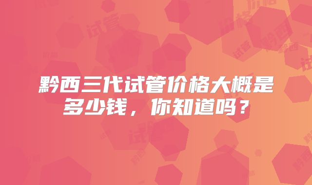 黔西三代试管价格大概是多少钱,你知道吗?