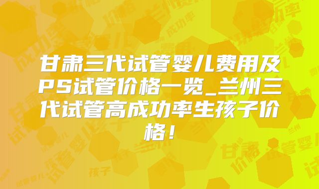 甘肃三代试管婴儿费用及PS试管价格一览_兰州三代试管高成功率生孩子价格！