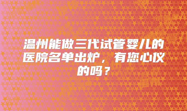 温州能做三代试管婴儿的医院名单出炉，有您心仪的吗？