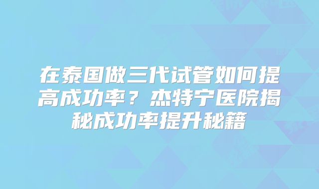 在泰国做三代试管如何提高成功率？杰特宁医院揭秘成功率提升秘籍
