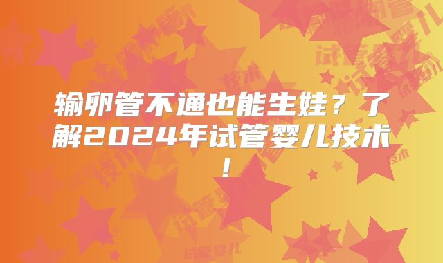 输卵管不通也能生娃？了解2024年试管婴儿技术！