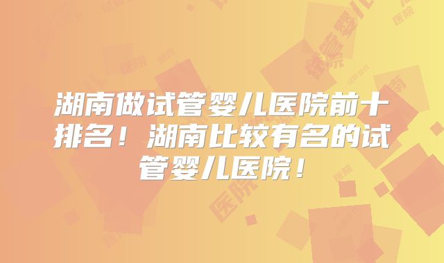 湖南做试管婴儿医院前十排名！湖南比较有名的试管婴儿医院！