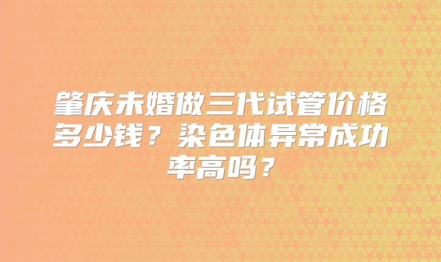 肇庆未婚做三代试管价格多少钱？染色体异常成功率高吗？