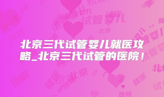北京三代试管婴儿就医攻略_北京三代试管的医院！