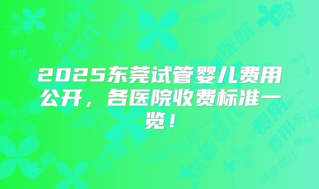 2025东莞试管婴儿费用公开，各医院收费标准一览！