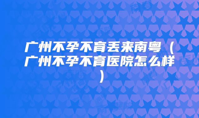 广州不孕不育丢来南粤(广州不孕不育医院怎么样)