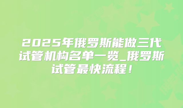 2025年俄罗斯能做三代试管机构名单一览_俄罗斯试管最快流程！