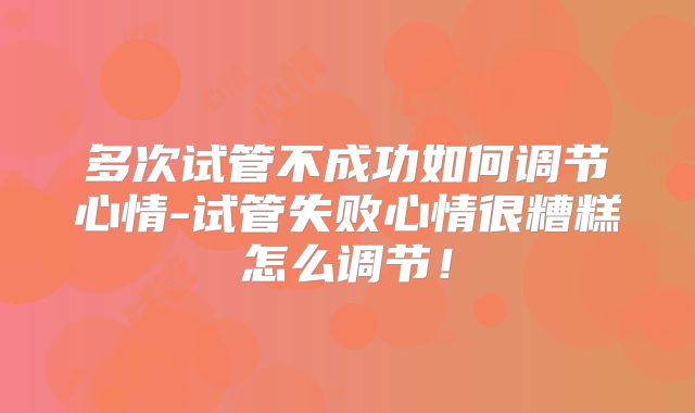 多次试管不成功如何调节心情-试管失败心情很糟糕怎么调节！