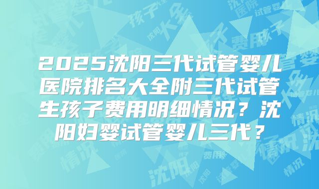 2025沈阳三代试管婴儿医院排名大全附三代试管生孩子费用明细情况？沈阳妇婴试管婴儿三代？