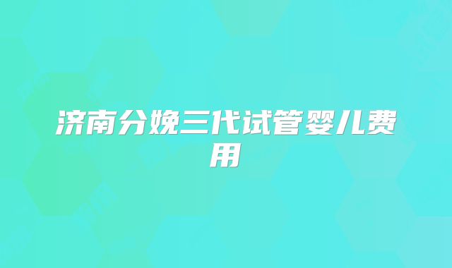 济南分娩三代试管婴儿费用