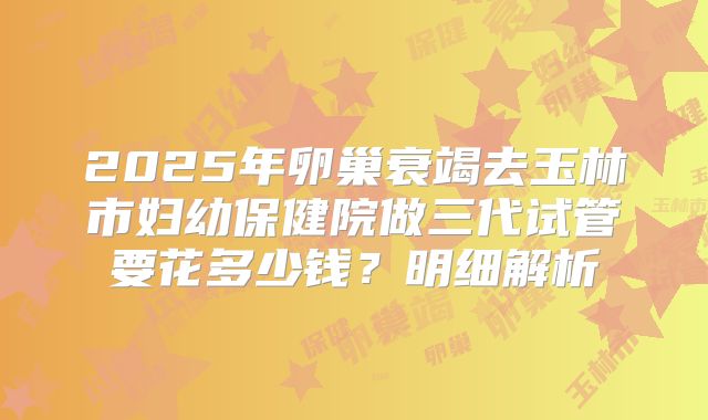 2025年卵巢衰竭去玉林市妇幼保健院做三代试管要花多少钱？明细解析