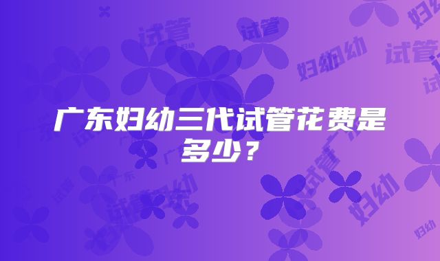 广东妇幼三代试管花费是多少？
