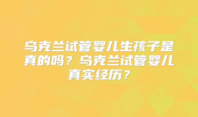 乌克兰试管婴儿生孩子是真的吗?乌克兰试管婴儿真实经历?