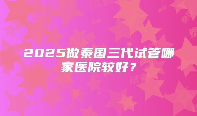 2025做泰国三代试管哪家医院较好？